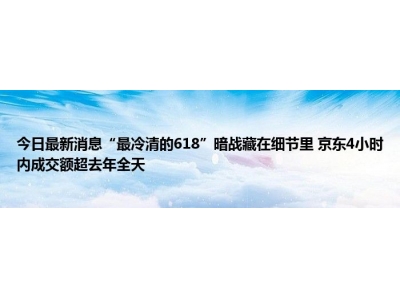 今日最新消息“最冷清的618”暗战藏在细节里&#160;京东4小时内成交额超去年全天