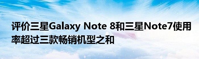 评估三星galaxynote 8和三星note 7使用率超过三款畅销机型的总和